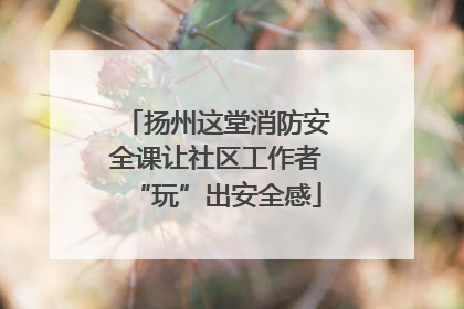 扬州这堂消防安全课让社区工作者“玩”出安全感