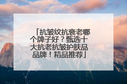 抗皱纹抗衰老哪个牌子好？甄选十大抗老抗皱护肤品品牌！精品推荐