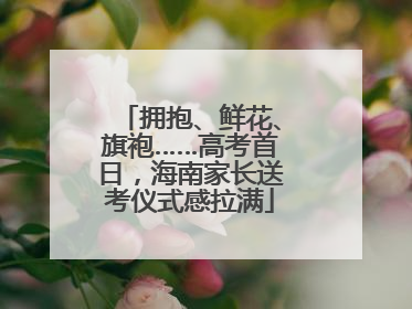 拥抱、鲜花、旗袍……高考首日，海南家长送考仪式感拉满