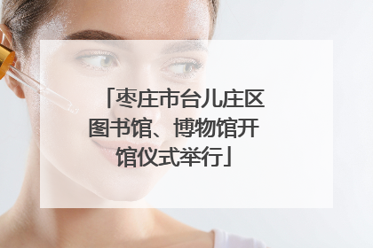 枣庄市台儿庄区图书馆、博物馆开馆仪式举行