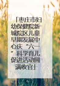 枣庄市妇幼保健院新城院区儿童早期发展中心庆“六一”科学育儿促进活动圆满收官