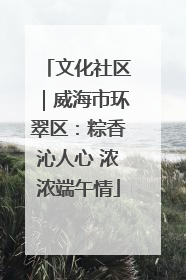 文化社区｜威海市环翠区：粽香沁人心 浓浓端午情