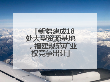 新疆建成18处大型资源基地，福建规范矿业权竞争出让