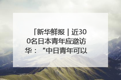 新华鲜报｜近300名日本青年应邀访华：“中日青年可以创造更好的未来”