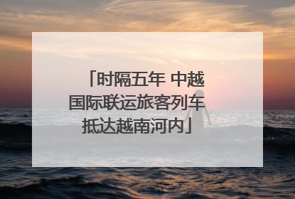 时隔五年 中越国际联运旅客列车抵达越南河内