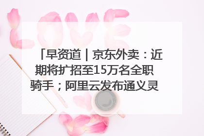 早资道｜京东外卖：近期将扩招至15万名全职骑手；阿里云发布通义灵码AI IDE