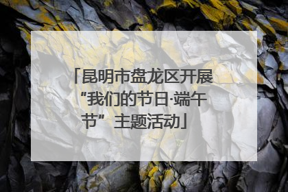 昆明市盘龙区开展“我们的节日·端午节”主题活动
