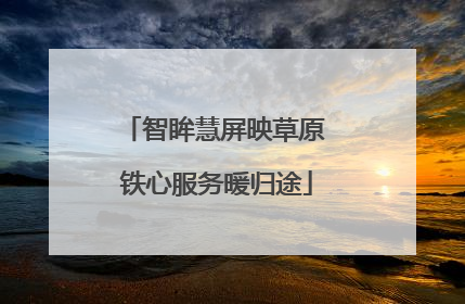 智眸慧屏映草原 铁心服务暖归途