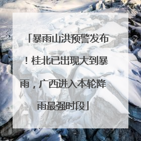 暴雨山洪预警发布！桂北已出现大到暴雨，广西进入本轮降雨最强时段
