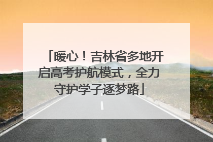 暖心！吉林省多地开启高考护航模式，全力守护学子逐梦路