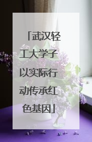 武汉轻工大学子以实际行动传承红色基因