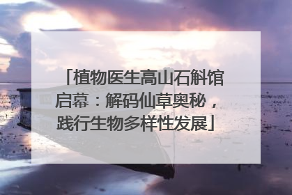 植物医生高山石斛馆启幕：解码仙草奥秘，践行生物多样性发展
