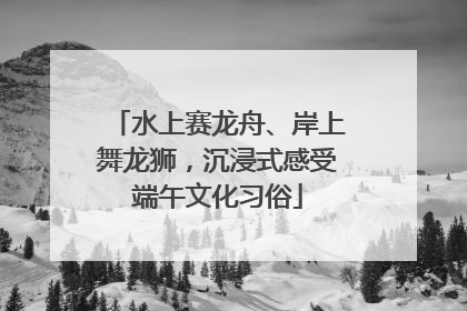 水上赛龙舟、岸上舞龙狮，沉浸式感受端午文化习俗
