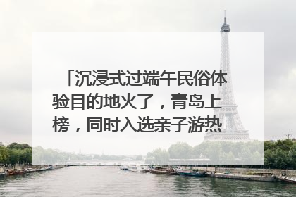 沉浸式过端午民俗体验目的地火了，青岛上榜，同时入选亲子游热门Top10