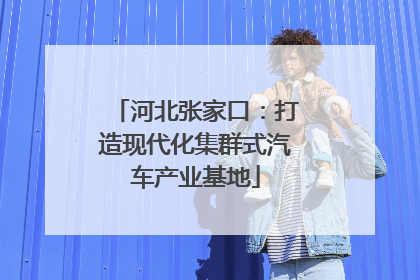 河北张家口：打造现代化集群式汽车产业基地