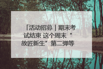 活动招募｜期末考试结束 这个周末“故匠新生”第二弹等着同学们来体验！