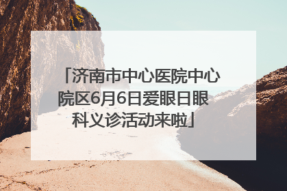 济南市中心医院中心院区6月6日爱眼日眼科义诊活动来啦