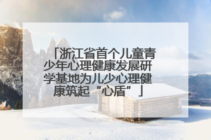 浙江省首个儿童青少年心理健康发展研学基地为儿少心理健康筑起“心盾”