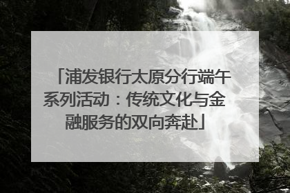 浦发银行太原分行端午系列活动：传统文化与金融服务的双向奔赴