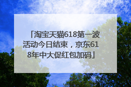 淘宝天猫618第一波活动今日结束，京东618年中大促红包加码