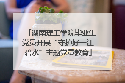 湖南理工学院毕业生党员开展“守护好一江碧水”主题党员教育