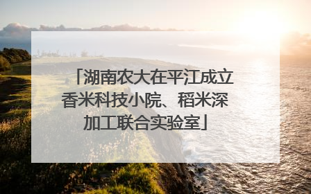 湖南农大在平江成立香米科技小院、稻米深加工联合实验室