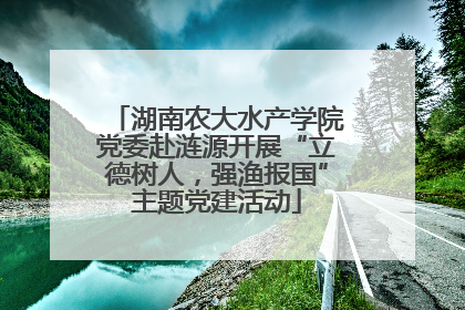 湖南农大水产学院党委赴涟源开展“立德树人，强渔报国”主题党建活动