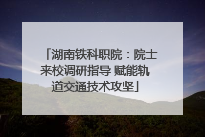 湖南铁科职院：院士来校调研指导 赋能轨道交通技术攻坚