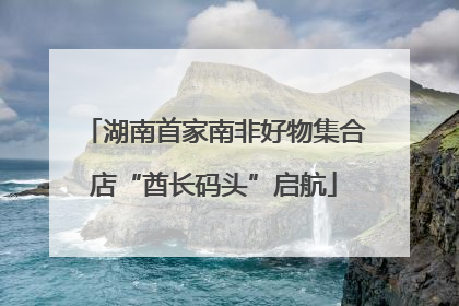 湖南首家南非好物集合店“酋长码头”启航