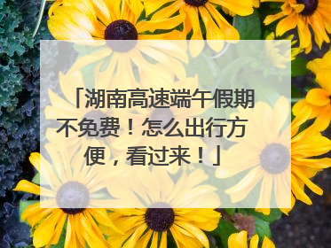湖南高速端午假期不免费！怎么出行方便，看过来！
