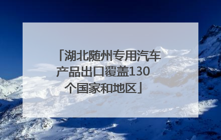 湖北随州专用汽车产品出口覆盖130个国家和地区