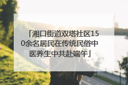 湘口街道双塔社区150余名居民在传统民俗中医养生中共赴端午