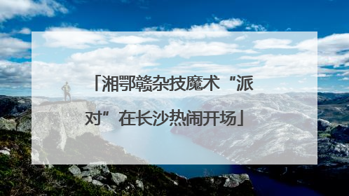 湘鄂赣杂技魔术“派对”在长沙热闹开场