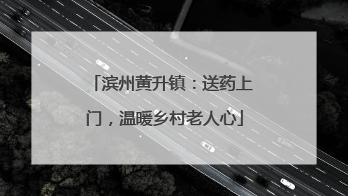 滨州黄升镇：送药上门，温暖乡村老人心