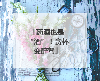 药酒也是 “酒”！贪杯变醉驾