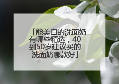 能美白的洗面奶有哪些精选，40到50岁建议买的洗面奶哪款好