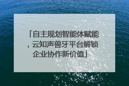 自主规划智能体赋能，云知声兽牙平台解锁企业协作新价值