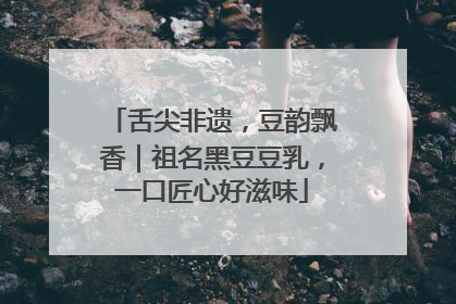 舌尖非遗，豆韵飘香｜祖名黑豆豆乳，一口匠心好滋味