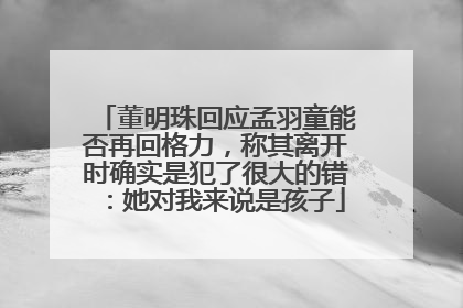 董明珠回应孟羽童能否再回格力，称其离开时确实是犯了很大的错：她对我来说是孩子