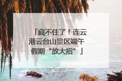藏不住了！连云港云台山景区端午假期“放大招”