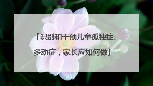 识别和干预儿童孤独症、多动症，家长应如何做