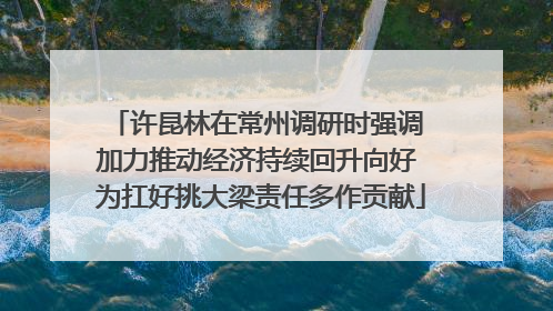 许昆林在常州调研时强调 加力推动经济持续回升向好 为扛好挑大梁责任多作贡献