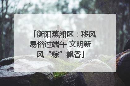 衡阳蒸湘区：移风易俗过端午 文明新风“粽”飘香