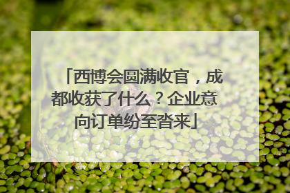 西博会圆满收官，成都收获了什么？企业意向订单纷至沓来