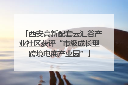 西安高新配套云汇谷产业社区获评“市级成长型跨境电商产业园”
