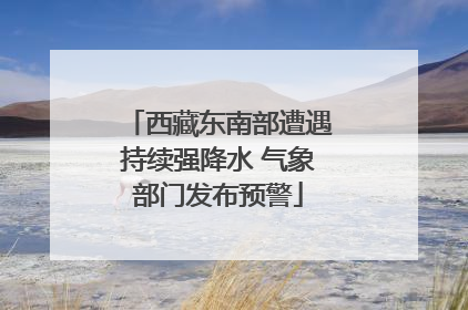 西藏东南部遭遇持续强降水 气象部门发布预警