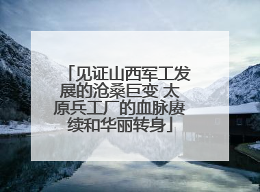 见证山西军工发展的沧桑巨变 太原兵工厂的血脉赓续和华丽转身