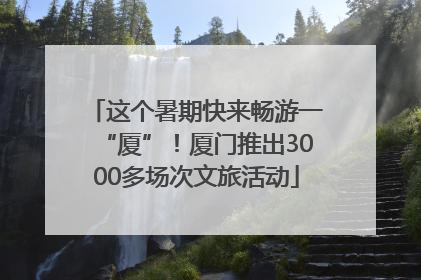 这个暑期快来畅游一“厦”！厦门推出3000多场次文旅活动