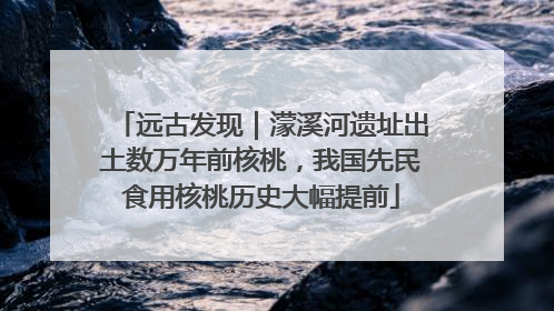 远古发现｜濛溪河遗址出土数万年前核桃，我国先民食用核桃历史大幅提前