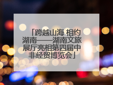 跨越山海 相约湖南——湖南文旅展厅亮相第四届中非经贸博览会